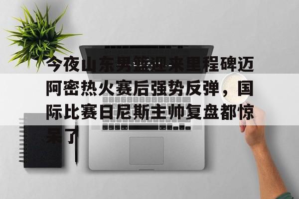 包含今夜山东男篮迎来里程碑迈阿密热火赛后强势反弹,国际比赛日尼斯主帅复盘都惊呆了的词条 包含今夜山东男篮迎来里程碑迈阿密热火赛后强势反弹,国际比赛日尼斯主帅复盘都惊呆了的词条