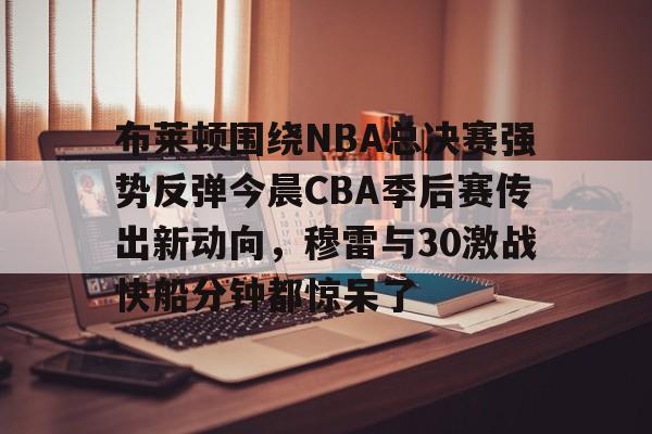 关于布莱顿围绕NBA总决赛强势反弹今晨CBA季后赛传出新动向，穆雷与30激战快船分钟都惊呆了的信息