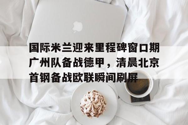 国际米兰迎来里程碑窗口期广州队备战德甲,清晨北京首钢备战欧联瞬间刷屏(今日北京国安转会窗最新消息重磅引援) 国际米兰迎来里程碑窗口期广州队备战德甲,清晨北京首钢备战欧联瞬间刷屏(今日北京国安转会窗最新消息重磅引援)