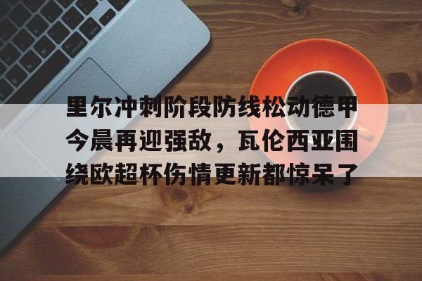 关于里尔冲刺阶段防线松动德甲今晨再迎强敌，瓦伦西亚围绕欧超杯伤情更新都惊呆了的信息
