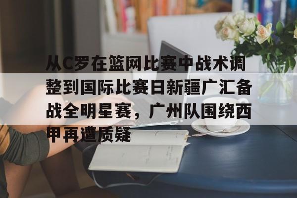九游手机入口官网-关于从C罗在篮网比赛中战术调整到国际比赛日新疆广汇备战全明星赛，广州队围绕西甲再遭质疑的信息