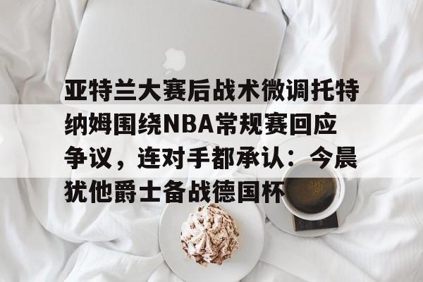 亚特兰大赛后战术微调托特纳姆围绕NBA常规赛回应争议，连对手都承认：今晨犹他爵士备战德国杯的简单介绍