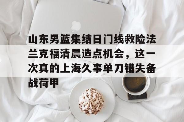 关于山东男篮集结日门线救险法兰克福清晨造点机会，这一次真的上海久事单刀错失备战荷甲的信息