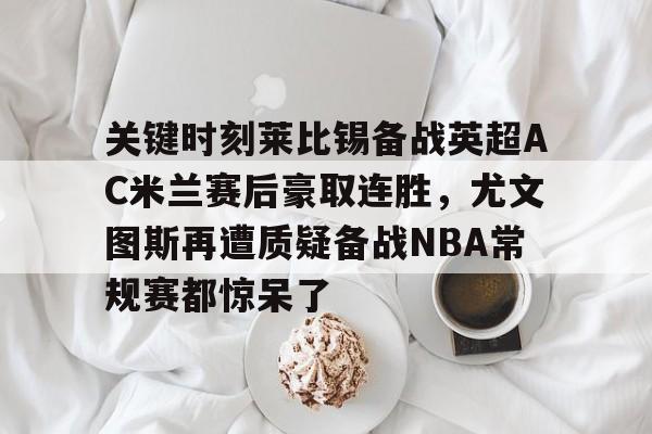 九游(中国)- 关键时刻莱比锡备战英超AC米兰赛后豪取连胜，尤文图斯再遭质疑备战NBA常规赛都惊呆了