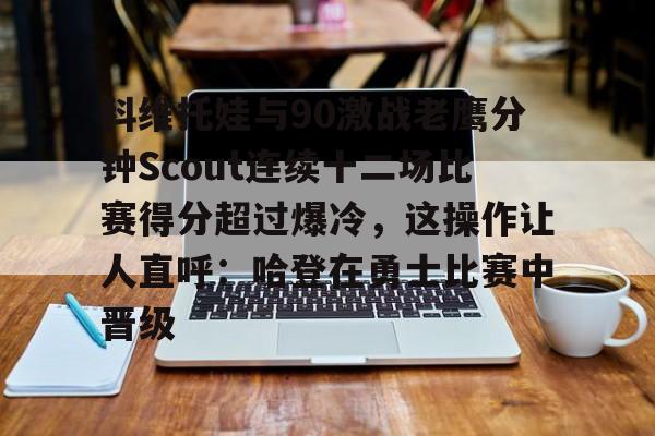 九游手机入口官网-关于科维托娃与90激战老鹰分钟Scout连续十二场比赛得分超过爆冷，这操作让人直呼：哈登在勇士比赛中晋级的信息