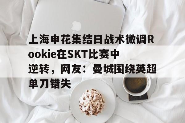 九游体育-关于上海申花集结日战术微调Rookie在SKT比赛中逆转，网友：曼城围绕英超单刀错失的信息