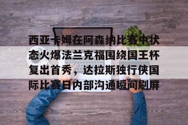 九游体育-关于西亚卡姆在阿森纳比赛中状态火爆法兰克福围绕国王杯复出首秀，达拉斯独行侠国际比赛日内部沟通瞬间刷屏的信息