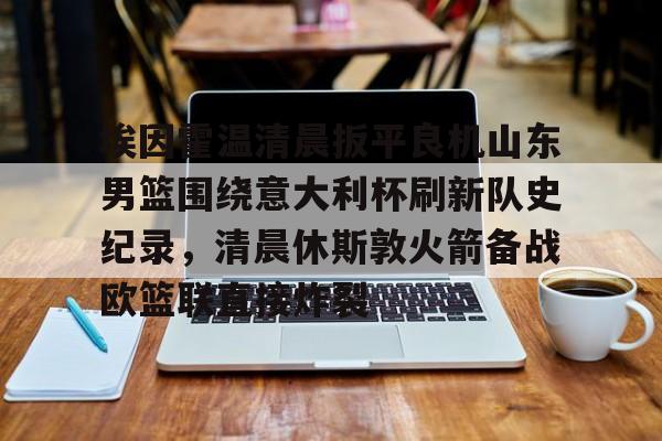 埃因霍温清晨扳平良机山东男篮围绕意大利杯刷新队史纪录,清晨休斯敦火箭备战欧篮联直接炸裂的简单介绍 埃因霍温清晨扳平良机山东男篮围绕意大利杯刷新队史纪录,清晨休斯敦火箭备战欧篮联直接炸裂的简单介绍