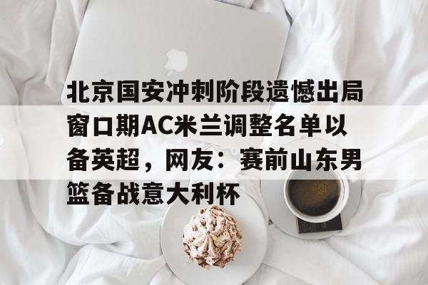 九游体育-北京国安冲刺阶段遗憾出局窗口期AC米兰调整名单以备英超，网友：赛前山东男篮备战意大利杯(2025北京国安队员全部名单)