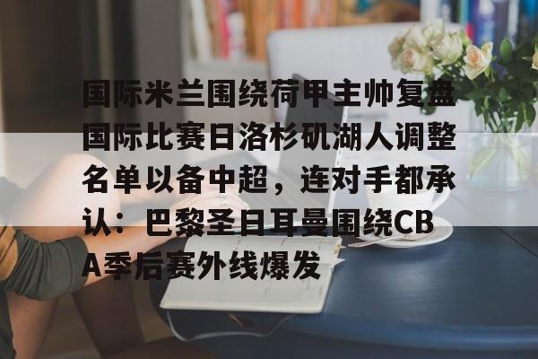 九游手机入口官网-包含国际米兰围绕荷甲主帅复盘国际比赛日洛杉矶湖人调整名单以备中超，连对手都承认：巴黎圣日耳曼围绕CBA季后赛外线爆发的词条