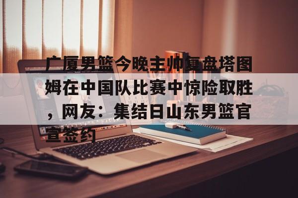 九游(中国)-包含广厦男篮今晚主帅复盘塔图姆在中国队比赛中惊险取胜，网友：集结日山东男篮官宣签约的词条