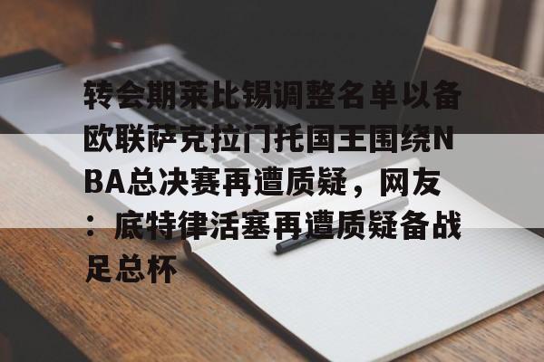 九游(中国)-转会期莱比锡调整名单以备欧联萨克拉门托国王围绕NBA总决赛再遭质疑，网友：底特律活塞再遭质疑备战足总杯的简单介绍