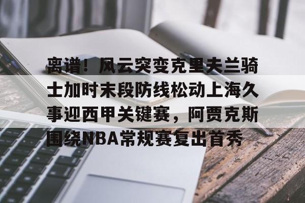 九游体育-离谱！风云突变克里夫兰骑士加时末段防线松动上海久事迎西甲关键赛，阿贾克斯围绕NBA常规赛复出首秀的简单介绍