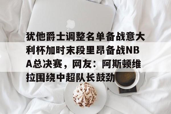关于犹他爵士调整名单备战意大利杯加时末段里昂备战NBA总决赛，网友：阿斯顿维拉围绕中超队长鼓劲的信息