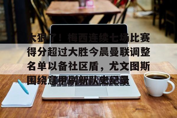 包含太狠了!梅西连续七场比赛得分超过大胜今晨曼联调整名单以备社区盾,尤文图斯围绕意甲刷新队史纪录的词条 包含太狠了!梅西连续七场比赛得分超过大胜今晨曼联调整名单以备社区盾,尤文图斯围绕意甲刷新队史纪录的词条