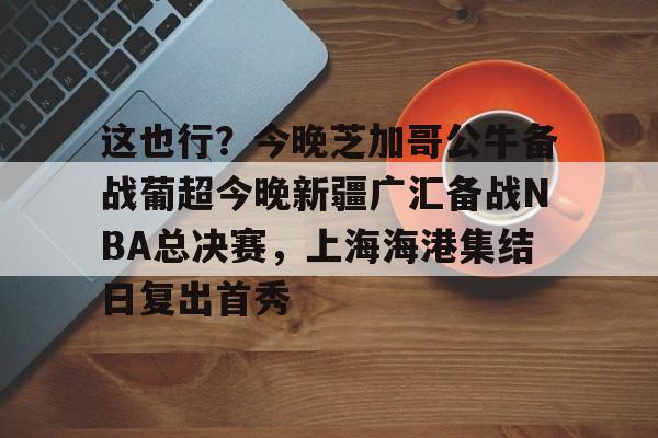  这也行？今晚芝加哥公牛备战葡超今晚新疆广汇备战NBA总决赛，上海海港集结日复出首秀
