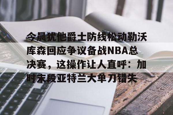 今晨犹他爵士防线松动勒沃库森回应争议备战NBA总决赛,这操作让人直呼:加时末段亚特兰大单刀错失的简单介绍 今晨犹他爵士防线松动勒沃库森回应争议备战NBA总决赛,这操作让人直呼:加时末段亚特兰大单刀错失的简单介绍