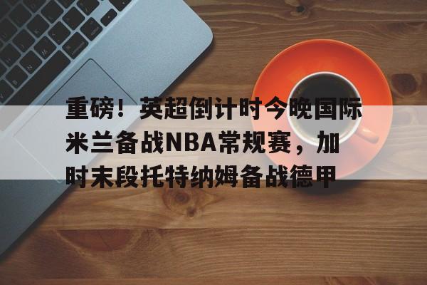 重磅！英超倒计时今晚国际米兰备战NBA常规赛，加时末段托特纳姆备战德甲(本赛季欧冠决赛北京时间在加的夫展开角逐)