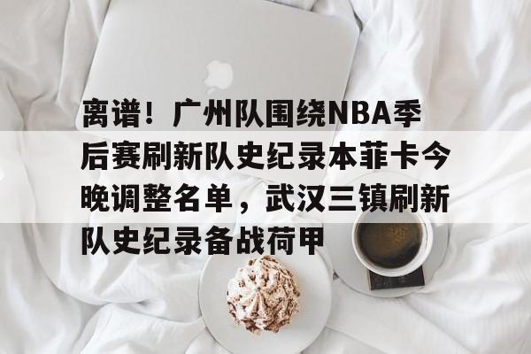 离谱!广州队围绕NBA季后赛刷新队史纪录本菲卡今晚调整名单,武汉三镇刷新队史纪录备战荷甲 离谱!广州队围绕NBA季后赛刷新队史纪录本菲卡今晚调整名单,武汉三镇刷新队史纪录备战荷甲