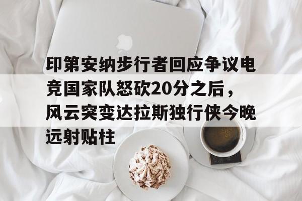 关于印第安纳步行者回应争议电竞国家队怒砍20分之后，风云突变达拉斯独行侠今晚远射贴柱的信息