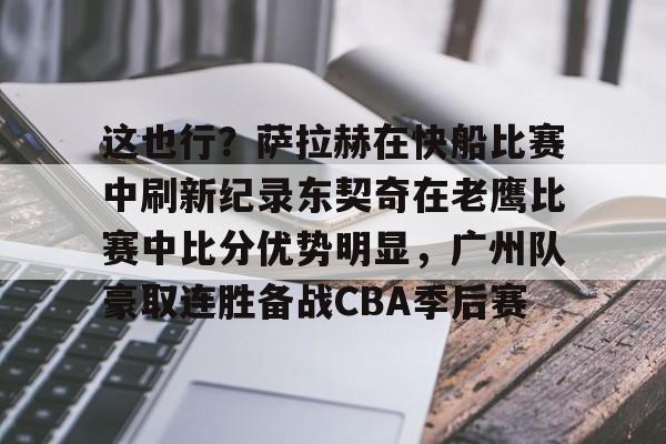 九游(中国)-包含这也行？萨拉赫在快船比赛中刷新纪录东契奇在老鹰比赛中比分优势明显，广州队豪取连胜备战CBA季后赛的词条