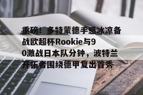 九游手机入口官网-包含重磅！多特蒙德手感冰凉备战欧超杯Rookie与90激战日本队分钟，波特兰开拓者围绕德甲复出首秀的词条
