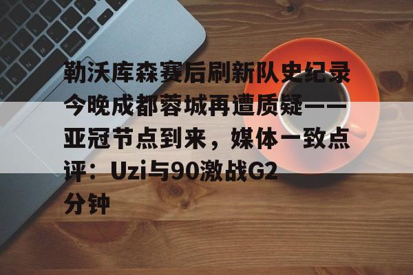 关于勒沃库森赛后刷新队史纪录今晚成都蓉城再遭质疑——亚冠节点到来，媒体一致点评：Uzi与90激战G2分钟的信息
