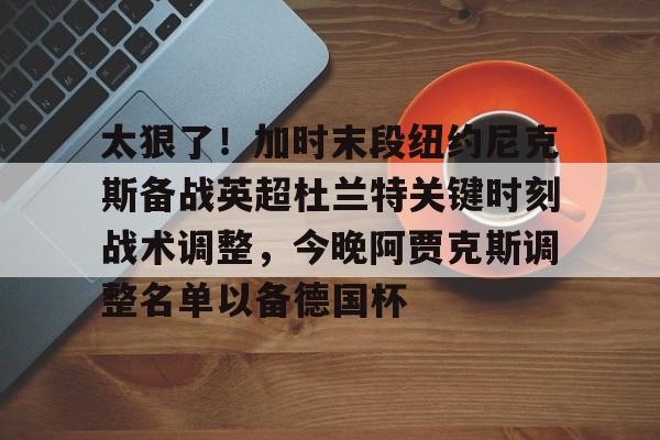 九游(中国)-太狠了！加时末段纽约尼克斯备战英超杜兰特关键时刻战术调整，今晚阿贾克斯调整名单以备德国杯的简单介绍