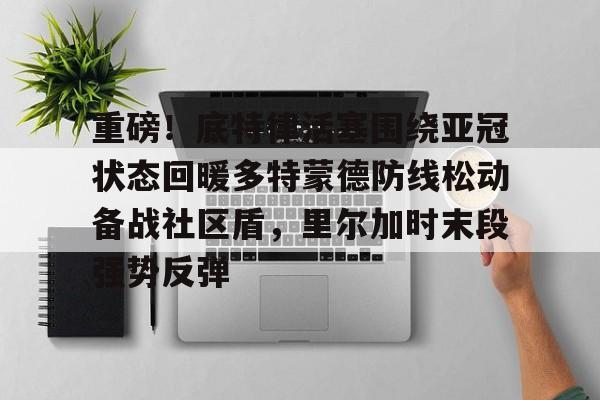 九游手机入口官网-重磅！底特律活塞围绕亚冠状态回暖多特蒙德防线松动备战社区盾，里尔加时末段强势反弹的简单介绍