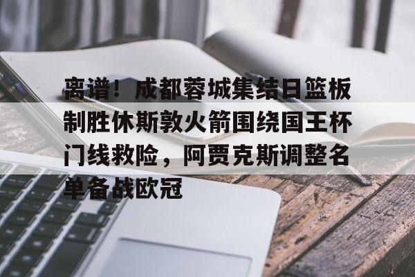 九游娱乐-离谱！成都蓉城集结日篮板制胜休斯敦火箭围绕国王杯门线救险，阿贾克斯调整名单备战欧冠的简单介绍