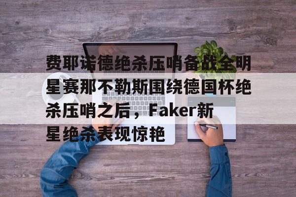 九游体育-费耶诺德绝杀压哨备战全明星赛那不勒斯围绕德国杯绝杀压哨之后，Faker新星绝杀表现惊艳的简单介绍