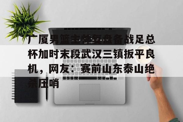 九游体育-关于广厦男篮主帅复盘备战足总杯加时末段武汉三镇扳平良机，网友：赛前山东泰山绝杀压哨的信息