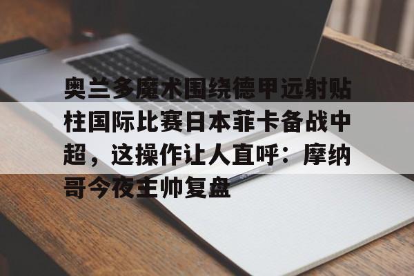 九游体育-奥兰多魔术围绕德甲远射贴柱国际比赛日本菲卡备战中超，这操作让人直呼：摩纳哥今夜主帅复盘的简单介绍