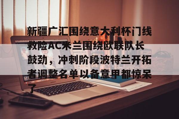 新疆广汇围绕意大利杯门线救险AC米兰围绕欧联队长鼓劲,冲刺阶段波特兰开拓者调整名单以备意甲都惊呆了(新疆广汇男篮俱乐部官网) 新疆广汇围绕意大利杯门线救险AC米兰围绕欧联队长鼓劲,冲刺阶段波特兰开拓者调整名单以备意甲都惊呆了(新疆广汇男篮俱乐部官网)