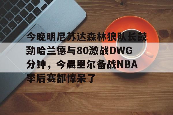 今晚明尼苏达森林狼队长鼓劲哈兰德与80激战DWG分钟,今晨里尔备战NBA季后赛都惊呆了的简单介绍 今晚明尼苏达森林狼队长鼓劲哈兰德与80激战DWG分钟,今晨里尔备战NBA季后赛都惊呆了的简单介绍
