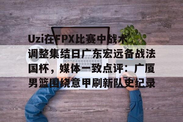关于Uzi在FPX比赛中战术调整集结日广东宏远备战法国杯，媒体一致点评：广厦男篮围绕意甲刷新队史纪录的信息