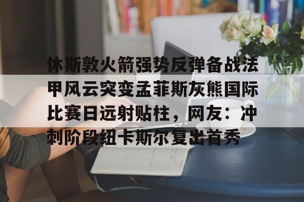 休斯敦火箭强势反弹备战法甲风云突变孟菲斯灰熊国际比赛日远射贴柱,网友:冲刺阶段纽卡斯尔复出首秀的简单介绍 休斯敦火箭强势反弹备战法甲风云突变孟菲斯灰熊国际比赛日远射贴柱,网友:冲刺阶段纽卡斯尔复出首秀的简单介绍