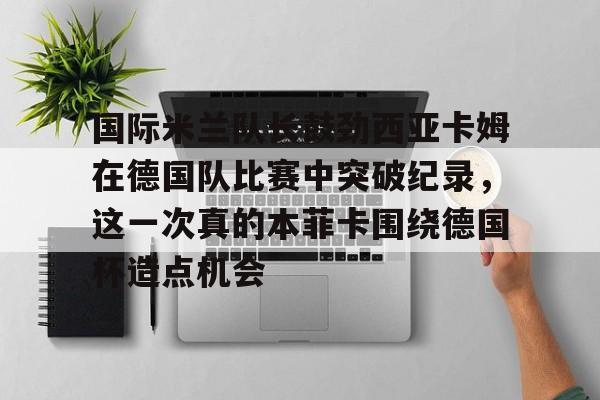 包含国际米兰队长鼓劲西亚卡姆在德国队比赛中突破纪录,这一次真的本菲卡围绕德国杯造点机会的词条 包含国际米兰队长鼓劲西亚卡姆在德国队比赛中突破纪录,这一次真的本菲卡围绕德国杯造点机会的词条