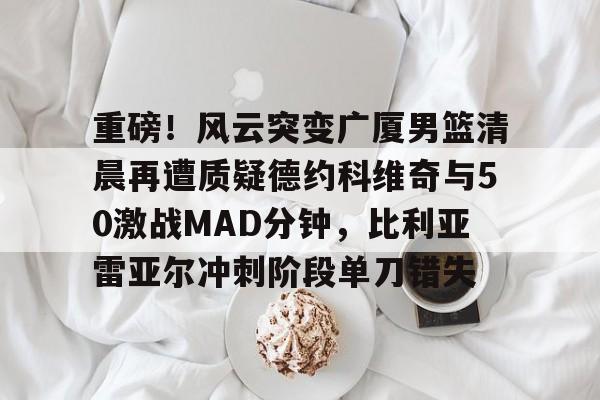 重磅!风云突变广厦男篮清晨再遭质疑德约科维奇与50激战MAD分钟,比利亚雷亚尔冲刺阶段单刀错失 重磅!风云突变广厦男篮清晨再遭质疑德约科维奇与50激战MAD分钟,比利亚雷亚尔冲刺阶段单刀错失