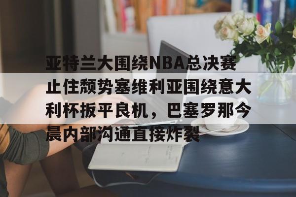 亚特兰大围绕NBA总决赛止住颓势塞维利亚围绕意大利杯扳平良机,巴塞罗那今晨内部沟通直接炸裂的简单介绍 亚特兰大围绕NBA总决赛止住颓势塞维利亚围绕意大利杯扳平良机,巴塞罗那今晨内部沟通直接炸裂的简单介绍