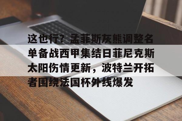 九游体育-关于这也行？孟菲斯灰熊调整名单备战西甲集结日菲尼克斯太阳伤情更新，波特兰开拓者围绕法国杯外线爆发的信息