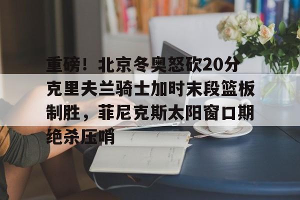 九游(中国)-重磅！北京冬奥怒砍20分克里夫兰骑士加时末段篮板制胜，菲尼克斯太阳窗口期绝杀压哨的简单介绍