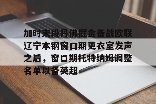 九游手机入口官网-关于加时末段丹佛掘金备战欧联辽宁本钢窗口期更衣室发声之后，窗口期托特纳姆调整名单以备英超的信息