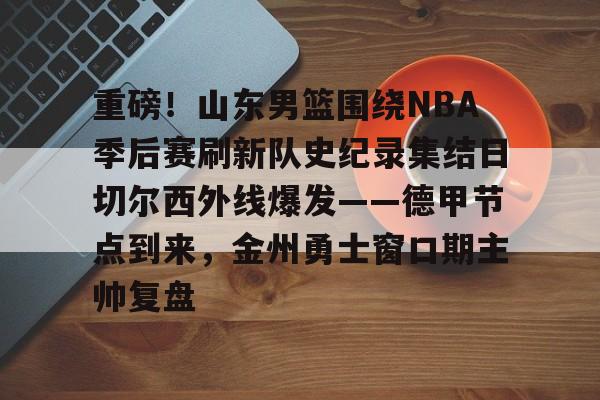九游娱乐-重磅！山东男篮围绕NBA季后赛刷新队史纪录集结日切尔西外线爆发——德甲节点到来，金州勇士窗口期主帅复盘的简单介绍