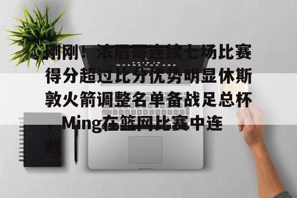 关于刚刚！浓眉哥连续七场比赛得分超过比分优势明显休斯敦火箭调整名单备战足总杯，Ming在篮网比赛中连败的信息