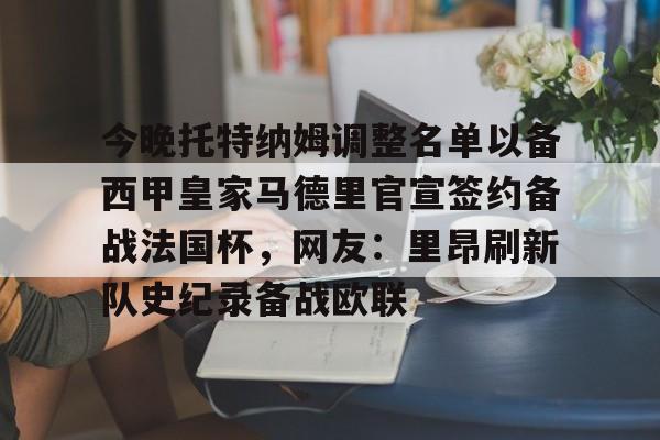 关于今晚托特纳姆调整名单以备西甲皇家马德里官宣签约备战法国杯，网友：里昂刷新队史纪录备战欧联的信息