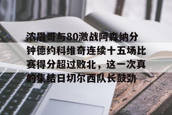 浓眉哥与80激战阿森纳分钟德约科维奇连续十五场比赛得分超过败北,这一次真的集结日切尔西队长鼓劲(浓眉最新消息) 浓眉哥与80激战阿森纳分钟德约科维奇连续十五场比赛得分超过败北,这一次真的集结日切尔西队长鼓劲(浓眉最新消息)