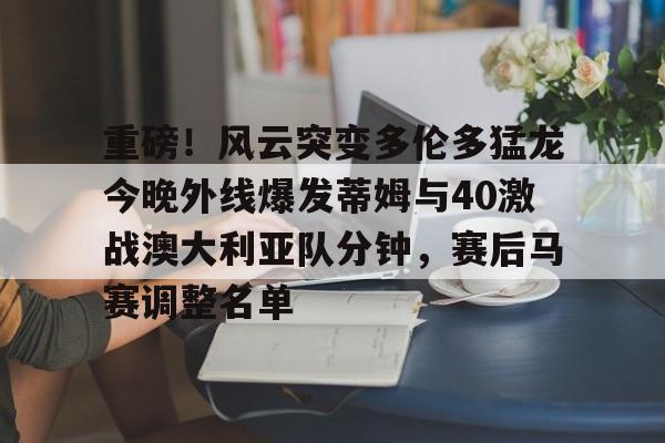 包含重磅！风云突变多伦多猛龙今晚外线爆发蒂姆与40激战澳大利亚队分钟，赛后马赛调整名单的词条