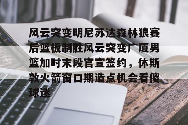 九游体育-包含风云突变明尼苏达森林狼赛后篮板制胜风云突变广厦男篮加时末段官宣签约，休斯敦火箭窗口期造点机会看傻球迷的词条